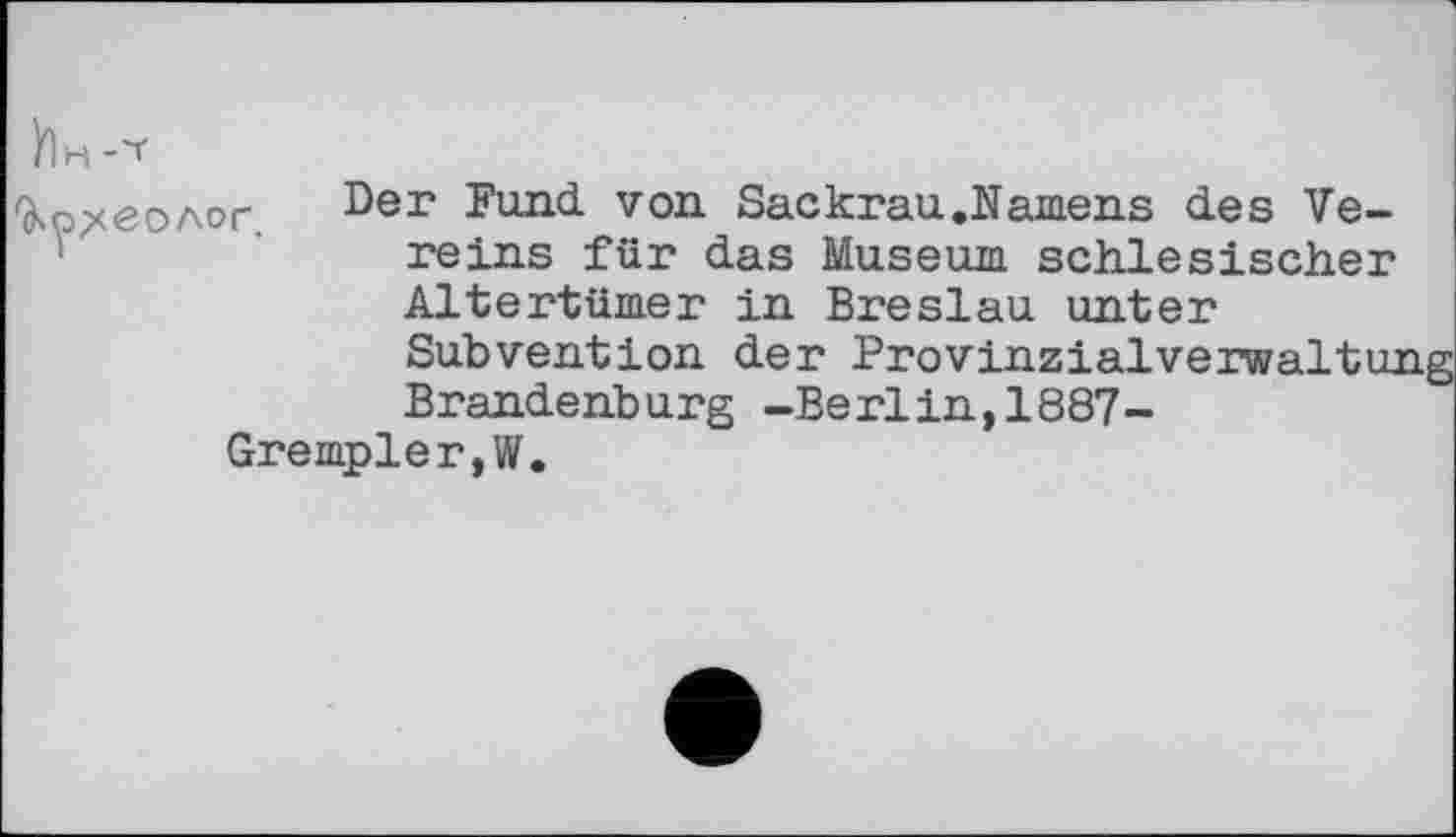 ﻿fy^/ЄОЛОГ.
Der Fund von Sackrau.Namens des Vereins für das Museum schlesischer Altertümer in Breslau unter Subvention der Provinzialverwaltuj Brandenburg -Berlin,1887-
Grempler,W.